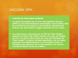 VACUNA VPH

 CONTRA EL PAPILOMA HUMANO
 La infección genital por el virus del papiloma humano
  (VPH) es una enfermedad de transmisión sexual (ETS). Más
  de la mitad de las mujeres y los hombres sexualmente
  activos son infectados en algún momento de sus vidas.


 Las infecciones causadas por el VPH de “alto riesgo”,
  originan el cáncer de cuello uterino, de vulva, de vagina,
  de ano o de pene. Otros tipos de virus son llamados de
  “bajo riesgo” y causan verrugas genitales. Las verrugas
  genitales son abultamientos o crecimientos únicos o
  múltiples que aparecen en el área genital y en ciertas
  ocasiones tienen forma de coliflor.
 