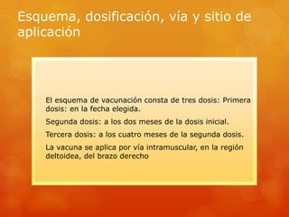 Esquema, dosificación, vía y sitio de
aplicación




   El esquema de vacunación consta de tres dosis: Primera
    dosis: en la fecha elegida.
   Segunda dosis: a los dos meses de la dosis inicial.
   Tercera dosis: a los cuatro meses de la segunda dosis.
   La vacuna se aplica por vía intramuscular, en la región
    deltoidea, del brazo derecho
 