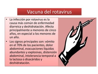 Vacuna del rotavirus
• La infección por rotavirus es la
  causa más común de enfermedad
  diarreica y deshidratación. Afecta
  principalmente a menores de cinco
  años, en especial a los menores de
  un año.
• Los signos principales son: vómito
  en el 70% de los pacientes, dolor
  abdominal, evacuaciones líquidas
  abundantes y explosivas, distensión
  abdominal, intolerancia temporal a
  la lactosa o disacáridos y
  deshidratación.
 