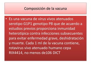 Composición de la vacuna

• Es una vacuna de virus vivos atenuados
  serotipo G1P1 genotipo P8 que de acuerdo a
  estudios previos proporciona inmunidad
  heterotípica contra infecciones subsecuentes
  para evitar enfermedad grave, deshidratación
  y muerte. Cada 1 ml de la vacuna contiene,
  rotavirus vivo atenuado humano cepa
  RIX4414, no menos de106 DICT
 