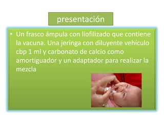 presentación
• Un frasco ámpula con liofilizado que contiene
  la vacuna. Una jeringa con diluyente vehículo
  cbp 1 ml y carbonato de calcio como
  amortiguador y un adaptador para realizar la
  mezcla
 