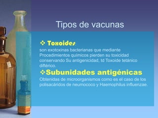 Tipos de vacunas

 Toxoides:
son exotoxinas bacterianas que mediante
Procedimientos químicos pierden su toxicidad
conservando Su antigenicidad, td Toxoide tetánico
diftérico.
Subunidades antigénicas
Obtenidas de microorganismos como es el caso de los
polisacáridos de neumococo y Haemophilus influenzae.
 