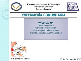 Universidad Autónoma de Tamaulipas
                      Facultad de Enfermería
                        Campus-Tampico




                             VACUNACIÓN
                             Definición general
                           Cartillas de vacunación
                        Mitos respecto a las vacunas
                     Promoción de la salud: Vacunación




Cd. Tampico. Tamps                                  20 de Febrero del 2013
 