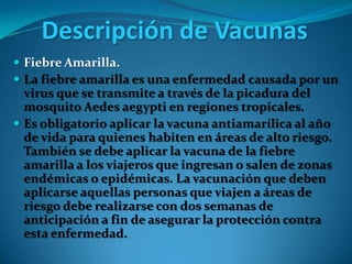 Descripción de Vacunas
 Fiebre Amarilla.
 La fiebre amarilla es una enfermedad causada por un

virus que se transmite a través de la picadura del
mosquito Aedes aegypti en regiones tropicales.
 Es obligatorio aplicar la vacuna antiamarílica al año
de vida para quienes habiten en áreas de alto riesgo.
También se debe aplicar la vacuna de la fiebre
amarilla a los viajeros que ingresan o salen de zonas
endémicas o epidémicas. La vacunación que deben
aplicarse aquellas personas que viajen a áreas de
riesgo debe realizarse con dos semanas de
anticipación a fin de asegurar la protección contra
esta enfermedad.

 