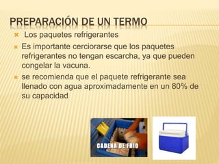 PREPARACIÓN DE UN TERMO
 Los paquetes refrigerantes
 Es importante cerciorarse que los paquetes
refrigerantes no tengan escarcha, ya que pueden
congelar la vacuna.
 se recomienda que el paquete refrigerante sea
llenado con agua aproximadamente en un 80% de
su capacidad
 