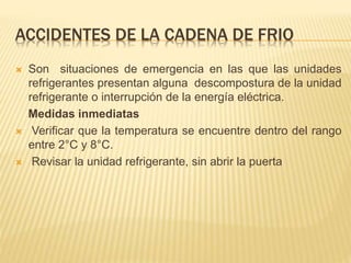 ACCIDENTES DE LA CADENA DE FRIO
 Son situaciones de emergencia en las que las unidades
refrigerantes presentan alguna descompostura de la unidad
refrigerante o interrupción de la energía eléctrica.
Medidas inmediatas
 Verificar que la temperatura se encuentre dentro del rango
entre 2°C y 8°C.
 Revisar la unidad refrigerante, sin abrir la puerta
 