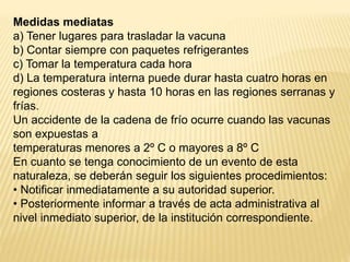 Medidas mediatas
a) Tener lugares para trasladar la vacuna
b) Contar siempre con paquetes refrigerantes
c) Tomar la temperatura cada hora
d) La temperatura interna puede durar hasta cuatro horas en
regiones costeras y hasta 10 horas en las regiones serranas y
frías.
Un accidente de la cadena de frío ocurre cuando las vacunas
son expuestas a
temperaturas menores a 2º C o mayores a 8º C
En cuanto se tenga conocimiento de un evento de esta
naturaleza, se deberán seguir los siguientes procedimientos:
• Notificar inmediatamente a su autoridad superior.
• Posteriormente informar a través de acta administrativa al
nivel inmediato superior, de la institución correspondiente.
 