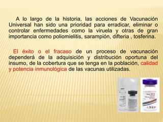 A lo largo de la historia, las acciones de Vacunación
Universal han sido una prioridad para erradicar, eliminar o
controlar enfermedades como la viruela y otras de gran
importancia como poliomielitis, sarampión, difteria , tosferina.
El éxito o el fracaso de un proceso de vacunación
dependerá de la adquisición y distribución oportuna del
insumo, de la cobertura que se tenga en la población, calidad
y potencia inmunológica de las vacunas utilizadas.
 