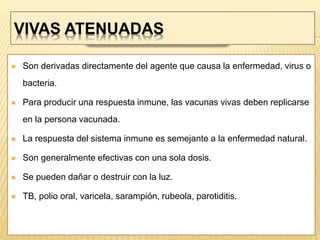 VIVAS ATENUADAS
 Son derivadas directamente del agente que causa la enfermedad, virus o
bacteria.
 Para producir una respuesta inmune, las vacunas vivas deben replicarse
en la persona vacunada.
 La respuesta del sistema inmune es semejante a la enfermedad natural.
 Son generalmente efectivas con una sola dosis.
 Se pueden dañar o destruir con la luz.
 TB, polio oral, varicela, sarampión, rubeola, parotiditis.
 