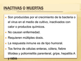 INACTIVAS O MUERTAS
 Son producidas por el crecimiento de la bacteria o
el virus en el medio de cultivo, inactivados con
calor o productos químicos.
 No causan enfermedad.
 Requieren múltiples dosis.
 La respuesta inmune es de tipo humoral.
 Tos ferina de células enteras, cólera, fiebre
tifoidea y poliomielitis parenteral, gripe, hepatitis A
y rabia
 