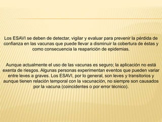 Los ESAVI se deben de detectar, vigilar y evaluar para prevenir la pérdida de
confianza en las vacunas que puede llevar a disminuir la cobertura de éstas y
como consecuencia la reaparición de epidemias.
Aunque actualmente el uso de las vacunas es seguro; la aplicación no está
exenta de riesgos. Algunas personas experimentan eventos que pueden variar
entre leves a graves. Los ESAVI, por lo general, son leves y transitorios y
aunque tienen relación temporal con la vacunación, no siempre son causados
por la vacuna (coincidentes o por error técnico).
 