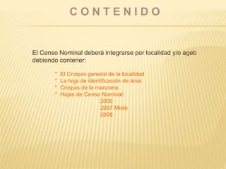 C O N T E N I D O
El Censo Nominal deberá integrarse por localidad y/o ageb
debiendo contener:
* El Croquis general de la localidad
* La hoja de identificación de área
* Croquis de la manzana
* Hojas de Censo Nominal:
2006
2007 Mixto
2008
 