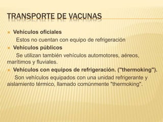 TRANSPORTE DE VACUNAS
 Vehículos oficiales
Estos no cuentan con equipo de refrigeración
 Vehículos públicos
Se utilizan también vehículos automotores, aéreos,
marítimos y fluviales.
 Vehículos con equipos de refrigeración. ("thermoking").
Son vehículos equipados con una unidad refrigerante y
aislamiento térmico, llamado comúnmente "thermoking".
 