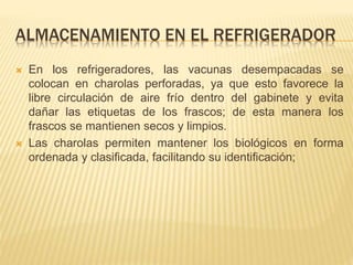 ALMACENAMIENTO EN EL REFRIGERADOR
 En los refrigeradores, las vacunas desempacadas se
colocan en charolas perforadas, ya que esto favorece la
libre circulación de aire frío dentro del gabinete y evita
dañar las etiquetas de los frascos; de esta manera los
frascos se mantienen secos y limpios.
 Las charolas permiten mantener los biológicos en forma
ordenada y clasificada, facilitando su identificación;
 