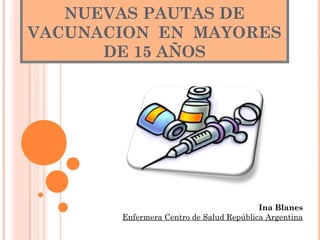 NUEVAS PAUTAS DE
VACUNACION EN MAYORES
DE 15 AÑOS
Ina Blanes
Enfermera Centro de Salud República Argentina
 