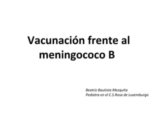 Vacunación frente al
meningococo B
Beatriz Bautista Mezquita
Pediatra en el C.S.Rosa de Luxemburgo
 