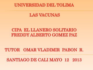 UNIVERSIDAD DEL TOLIMA
LAS VACUNAS
CIPA EL LLANERO SOLITARIO
FREDDY ALBERTO GOMEZ PAZ
TUTOR OMAR VLADIMIR PABON R.
SANTIAGO DE CALI MAYO 12 2013
 
