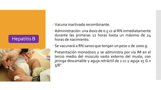  Vacuna inactivada recombinante.
 Administración: una dosis de 0.5 cc al RN inmediatamente
durante las primeras 12 horas hasta un máximo de 24
horas de nacimiento.
 Se vacunará a RN sanos que tengan un peso ≥ de 2000 g.
 Presentación monodosis y se administra por vía IM en el
tercio medio del músculo vasto externo del muslo, con
jeringa descartable y aguja retráctil de 1 cc y aguja 25 G x
5/8"
Hepatitis B
 