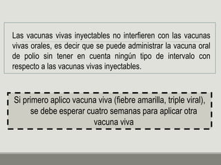 Las vacunas vivas inyectables no interfieren con las vacunas
vivas orales, es decir que se puede administrar la vacuna oral
de polio sin tener en cuenta ningún tipo de intervalo con
respecto a las vacunas vivas inyectables.
Si primero aplico vacuna viva (fiebre amarilla, triple viral),
se debe esperar cuatro semanas para aplicar otra
vacuna viva
 