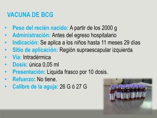 VACUNA DE BCG
• Peso del recién nacido: A partir de los 2000 g
• Administración: Antes del egreso hospitalario
• Indicación: Se aplica a los niños hasta 11 meses 29 días
• Sitio de aplicación: Región supraescapular izquierda
• Vía: Intradérmica
• Dosis: única 0,05 ml
• Presentación: Liquida frasco por 10 dosis.
• Refuerzo: No tiene.
• Calibre de la aguja: 26 G ó 27 G
 