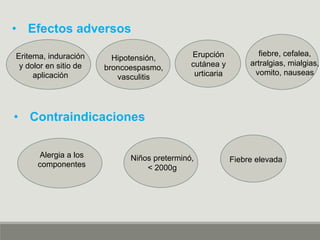 • Efectos adversos
Eritema, induración
y dolor en sitio de
aplicación
Erupción
cutánea y
urticaria
Hipotensión,
broncoespasmo,
vasculitis
fiebre, cefalea,
artralgias, mialgias,
vomito, nauseas
• Contraindicaciones
Alergia a los
componentes
Fiebre elevadaNiños preterminó,
< 2000g
 