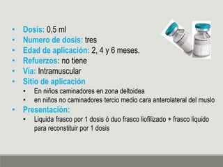 • Dosis: 0,5 ml
• Numero de dosis: tres
• Edad de aplicación: 2, 4 y 6 meses.
• Refuerzos: no tiene
• Vía: Intramuscular
• Sitio de aplicación
• En niños caminadores en zona deltoidea
• en niños no caminadores tercio medio cara anterolateral del muslo
• Presentación:
• Liquida frasco por 1 dosis ó duo frasco liofilizado + frasco liquido
para reconstituir por 1 dosis
 
