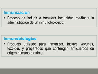 Inmunización
• Proceso de inducir o transferir inmunidad mediante la
administración de un inmunobiológico.
Inmunobiológico
• Producto utilizado para inmunizar. Incluye vacunas,
toxoides y preparados que contengan anticuerpos de
origen humano o animal.
 