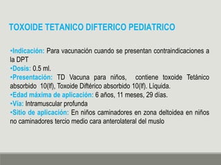 •Indicación: Para vacunación cuando se presentan contraindicaciones a
la DPT
•Dosis: 0.5 ml.
•Presentación: TD Vacuna para niños, contiene toxoide Tetánico
absorbido 10(lf), Toxoide Diftérico absorbido 10(lf). Líquida.
•Edad máxima de aplicación: 6 años, 11 meses, 29 días.
•Vía: Intramuscular profunda
•Sitio de aplicación: En niños caminadores en zona deltoidea en niños
no caminadores tercio medio cara anterolateral del muslo
TOXOIDE TETANICO DIFTERICO PEDIATRICO
 