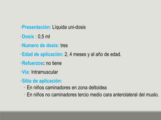 •Presentación: Líquida uni-dosis
•Dosis : 0,5 ml
•Numero de dosis: tres
•Edad de aplicación: 2, 4 meses y al año de edad.
•Refuerzos: no tiene
•Vía: Intramuscular
•Sitio de aplicación:
• En niños caminadores en zona deltoidea
• En niños no caminadores tercio medio cara anterolateral del muslo.
 
