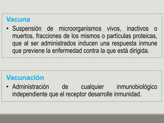 Vacuna
• Suspensión de microorganismos vivos, inactivos o
muertos, fracciones de los mismos o partículas proteicas,
que al ser administrados inducen una respuesta inmune
que previene la enfermedad contra la que está dirigida.
Vacunación
• Administración de cualquier inmunobiológico
independiente que el receptor desarrolle inmunidad.
 