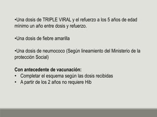 •Una dosis de TRIPLE VIRAL y el refuerzo a los 5 años de edad
mínimo un año entre dosis y refuerzo.
•Una dosis de fiebre amarilla
•Una dosis de neumococo (Según lineamiento del Ministerio de la
protección Social)
Con antecedente de vacunación:
• Completar el esquema según las dosis recibidas
• A partir de los 2 años no requiere Hib
 