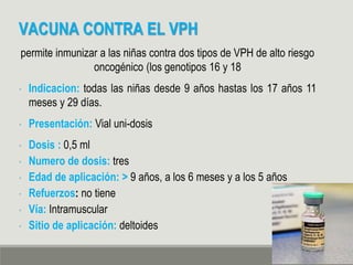 VACUNA CONTRA EL VPH
permite inmunizar a las niñas contra dos tipos de VPH de alto riesgo
oncogénico (los genotipos 16 y 18
• Indicacion: todas las niñas desde 9 años hastas los 17 años 11
meses y 29 días.
• Presentación: Vial uni-dosis
• Dosis : 0,5 ml
• Numero de dosis: tres
• Edad de aplicación: > 9 años, a los 6 meses y a los 5 años
• Refuerzos: no tiene
• Vía: Intramuscular
• Sitio de aplicación: deltoides
 