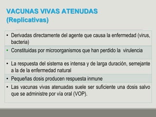 VACUNAS VIVAS ATENUDAS
(Replicativas)
• Derivadas directamente del agente que causa la enfermedad (virus,
bacteria)
• Constituidas por microorganismos que han perdido la virulencia
• La respuesta del sistema es intensa y de larga duración, semejante
a la de la enfermedad natural
• Pequeñas dosis producen respuesta inmune
• Las vacunas vivas atenuadas suele ser suficiente una dosis salvo
que se administre por vía oral (VOP).
 