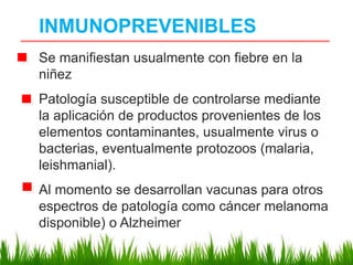 INMUNOPREVENIBLES
Se manifiestan usualmente con fiebre en la
niñez
Patología susceptible de controlarse mediante
la aplicación de productos provenientes de los
elementos contaminantes, usualmente virus o
bacterias, eventualmente protozoos (malaria,
leishmanial).
Al momento se desarrollan vacunas para otros
espectros de patología como cáncer melanoma
disponible) o Alzheimer
 