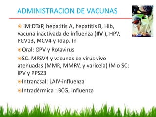 ADMINISTRACION DE VACUNAS
 IM:DTaP, hepatitis A, hepatitis B, Hib,
vacuna inactivada de influenza (IIV ), HPV,
PCV13, MCV4 y Tdap. In
Oral: OPV y Rotavirus
SC: MPSV4 y vacunas de virus vivo
atenuadas (MMR, MMRV, y varicela) IM o SC:
IPV y PPS23
Intranasal: LAIV-influenza
Intradérmica : BCG, Influenza
 