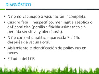 DIAGNÓSTICO
• Niño no vacunado o vacunación incompleta.
• Cuadro febril inespecífico, meningitis aséptica o
enf paralítica (parálisis flácida asimétrica sin
perdida sensitiva y pleocitosis).
• Niño con enf paralítica aparecida 7 a 14d
después de vacuna oral.
• Aislamiento e identificación de poliovirus en
heces
• Estudio del LCR
 