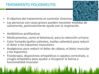 TRATAMIENTO POLIOMIELITIS
• El objetivo del tratamiento es controlar síntomas
• Las personas con casos graves pueden necesitar medidas de
salvamento, particularmente ayuda con la respiración.
• Antibióticos profilacticos
• Medicamentos, como el betanecol, para la retención urinaria
• Calor húmedo (paños calientes, toallas calientes) para reducir
el dolor y los espasmos musculares
• Analgésicos para reducir el dolor de cabeza, el dolor muscular
y los espasmos.
• Fisioterapia, dispositivos ortopédicos o zapatos correctivos, o
cirugía ortopédica para ayudar a recuperar la fuerza y
funcionalidad muscular
 
