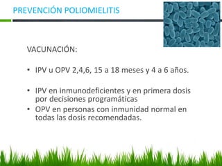 PREVENCIÓN POLIOMIELITIS
VACUNACIÓN:
• IPV u OPV 2,4,6, 15 a 18 meses y 4 a 6 años.
• IPV en inmunodeficientes y en primera dosis
por decisiones programáticas
• OPV en personas con inmunidad normal en
todas las dosis recomendadas.
 