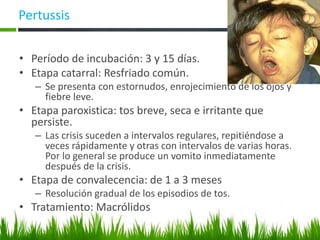 Pertussis
• Período de incubación: 3 y 15 días.
• Etapa catarral: Resfriado común.
– Se presenta con estornudos, enrojecimiento de los ojos y
fiebre leve.
• Etapa paroxistica: tos breve, seca e irritante que
persiste.
– Las crisis suceden a intervalos regulares, repitiéndose a
veces rápidamente y otras con intervalos de varias horas.
Por lo general se produce un vomito inmediatamente
después de la crisis.
• Etapa de convalecencia: de 1 a 3 meses
– Resolución gradual de los episodios de tos.
• Tratamiento: Macrólidos
 