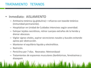 TRATAMIENTO TETANOS
• Inmediato: AISLAMIENTO
– Antitoxina tetánica (g-globulina) + refuerzo con toxoide tetánico
(inmunidad permanente).
– Hospitalizar en Unidad de Cuidados Intensivos según severidad.
– Extirpar tejidos necróticos, retirar cuerpos extraños de la herida y
drenar abscesos.
– Vigilar signos vitales, aspirar secreciones nasales y bucales evitando
apnea por obstrucción.
– Mantener el equilibrio líquido y electrolítico.
– Nutrición.
– Penicilina por 7 días. Neonatos: Metronidazol
– Tratamientos de espasmos musculares (barbitúricos, fenotiazinas y
diazepam
 