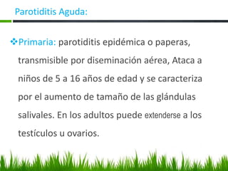 ❖Primaria: parotiditis epidémica o paperas,
transmisible por diseminación aérea, Ataca a
niños de 5 a 16 años de edad y se caracteriza
por el aumento de tamaño de las glándulas
salivales. En los adultos puede extenderse a los
testículos u ovarios.
Parotiditis Aguda:
 