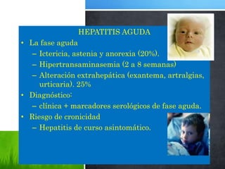 HEPATITIS AGUDA
• La fase aguda
– Ictericia, astenia y anorexia (20%).
– Hipertransaminasemia (2 a 8 semanas)
– Alteración extrahepática (exantema, artralgias,
urticaria). 25%
• Diagnóstico:
– clínica + marcadores serológicos de fase aguda.
• Riesgo de cronicidad
– Hepatitis de curso asintomático.
 