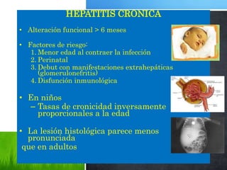 HEPATITIS CRONICA
• Alteración funcional > 6 meses
• Factores de riesgo:
1. Menor edad al contraer la infección
2. Perinatal
3. Debut con manifestaciones extrahepáticas
(glomerulonefritis)
4. Disfunción inmunológica
• En niños
– Tasas de cronicidad inversamente
proporcionales a la edad
• La lesión histológica parece menos
pronunciada
que en adultos
 