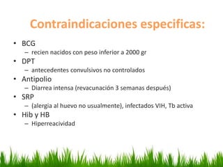 Contraindicaciones especificas:
• BCG
– recien nacidos con peso inferior a 2000 gr
• DPT
– antecedentes convulsivos no controlados
• Antipolio
– Diarrea intensa (revacunación 3 semanas después)
• SRP
– (alergia al huevo no usualmente), infectados VIH, Tb activa
• Hib y HB
– Hiperreacividad
 