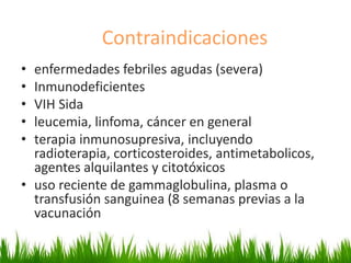 Contraindicaciones
• enfermedades febriles agudas (severa)
• Inmunodeficientes
• VIH Sida
• leucemia, linfoma, cáncer en general
• terapia inmunosupresiva, incluyendo
radioterapia, corticosteroides, antimetabolicos,
agentes alquilantes y citotóxicos
• uso reciente de gammaglobulina, plasma o
transfusión sanguinea (8 semanas previas a la
vacunación
 