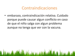 • embarazo, contraindicación relativa. Cuidado
porque puede causar algun conflicto en caso
de que el niño salga con algun problema
aunque no tenga que ver con la vacuna.
Contraindicaciones
 