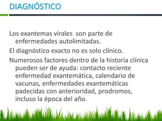 Los exantemas virales son parte de
enfermedades autolimitadas.
El diagnóstico exacto no es solo clínico.
Numerosos factores dentro de la historia clínica
pueden ser de ayuda: contacto reciente
enfermedad exantemática, calendario de
vacunas, enfermedades exantemáticas
padecidas con anterioridad, prodromos,
incluso la época del año.
DIAGNÓSTICO
 