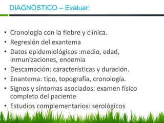 DIAGNÓSTICO – Evaluar:
• Cronología con la fiebre y clínica.
• Regresión del exantema
• Datos epidemiológicos :medio, edad,
inmunizaciones, endemia
• Descamación: características y duración.
• Enantema: tipo, topografía, cronología.
• Signos y síntomas asociados: examen físico
completo del paciente
• Estudios complementarios: serológicos
 