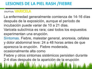 LESIONES DE LA PIEL RASH /FIEBRE
ERUPTIVA: VARICELA
La enfermedad generalmente comienza de 14-16 días
después de la exposición, aunque el período de
incubación puede variar de 10 a 21 días.
Varicela subclínica es rara; casi todos los expuestos
experimentan una erupción.
Síntomas. Fiebre, malestar general, anorexia, cefalea
y dolor abdominal leve: 24 a 48 horas antes de que
aparezca la erupción. Fiebre moderada,
ocasionalmente alta como
Fiebre y otros síntomas sistémicos persisten durante
2-4 días después de la aparición de la erupción
 