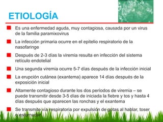 Es una enfermedad aguda, muy contagiosa, causada por un virus
de la familia paramixovirus
La infección primaria ocurre en el epitelio respiratorio de la
nasofaringe
Después de 2-3 días la viremia resulta en infección del sistema
retículo endotelial
Una segunda viremia ocurre 5-7 días después de la infección inicial
La erupción cutánea (exantema) aparece 14 días después de la
exposición inicial
Altamente contagioso durante los dos períodos de viremia – se
puede transmitir desde 3-5 días de iniciada la fiebre y tos y hasta 4
días después que aparecen las ronchas y el exantema
Se transmite vía respiratoria por expulsión de gotas al hablar, toser
o estornudar
ETIOLOGÍA
 